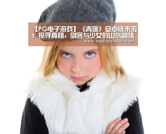 【PG电子游戏】《青璃》安卓版来啦!探寻真相,剑客与少女的山水融情(图4) PG电子APP下载